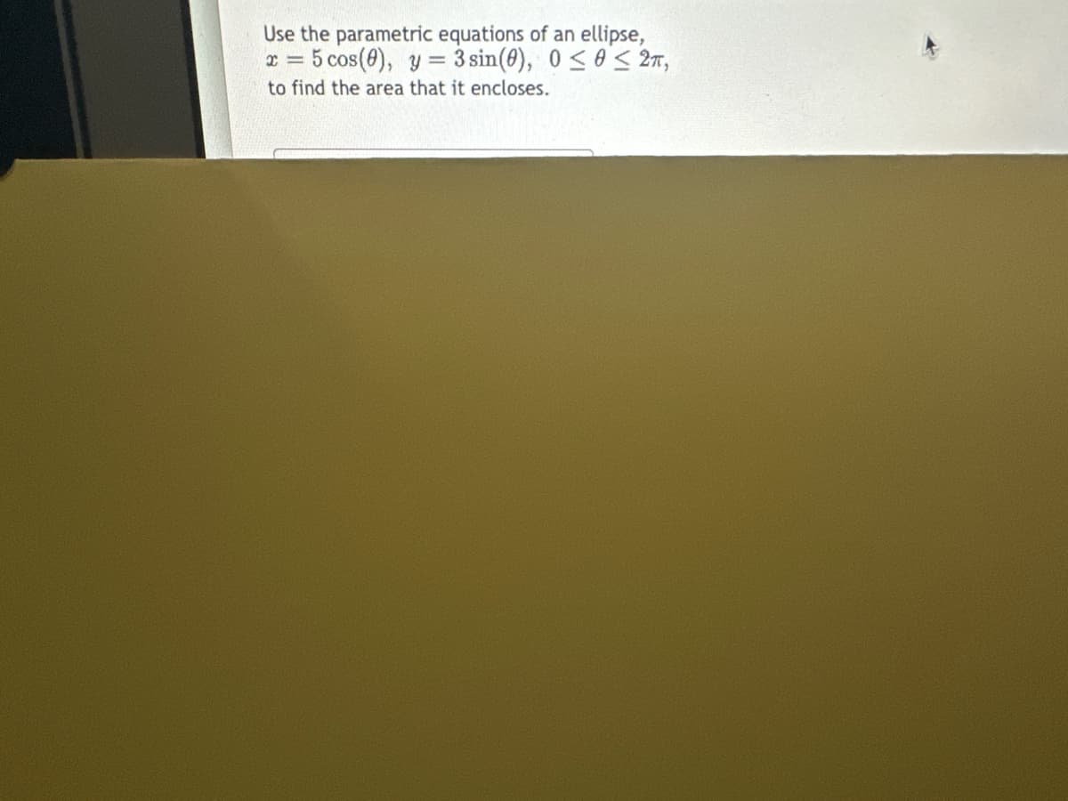 Use the parametric equations of an ellipse,
x = 5 cos(8), y = 3sin(0), 0 ≤0≤2π,
to find the area that it encloses.