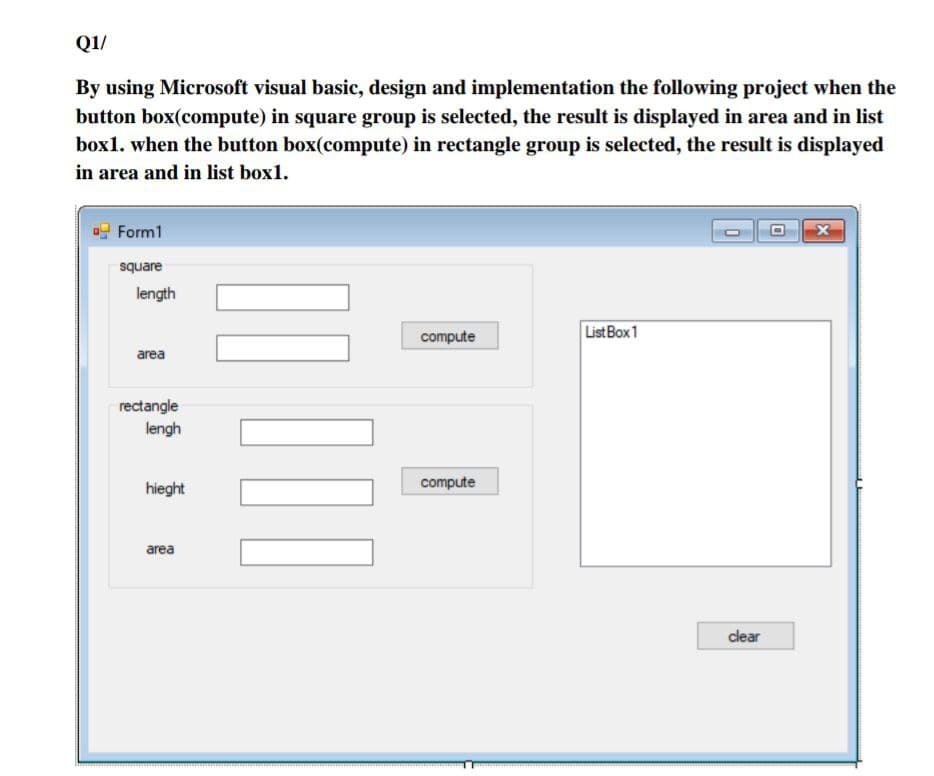 Q1/
By using Microsoft visual basic, design and implementation the following project when the
button box(compute) in square group is selected, the result is displayed in area and in list
box1. when the button box(compute) in rectangle group is selected, the result is displayed
in area and in list box1.
Form1
square
length
ListBox1
compute
area
rectangle
lengh
hieght
compute
area
clear
