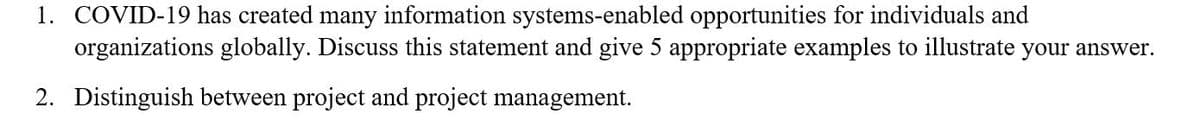 1. COVID-19 has created many information systems-enabled opportunities for individuals and
organizations globally. Discuss this statement and give 5 appropriate examples to illustrate your answer.
2. Distinguish between project and project management.
