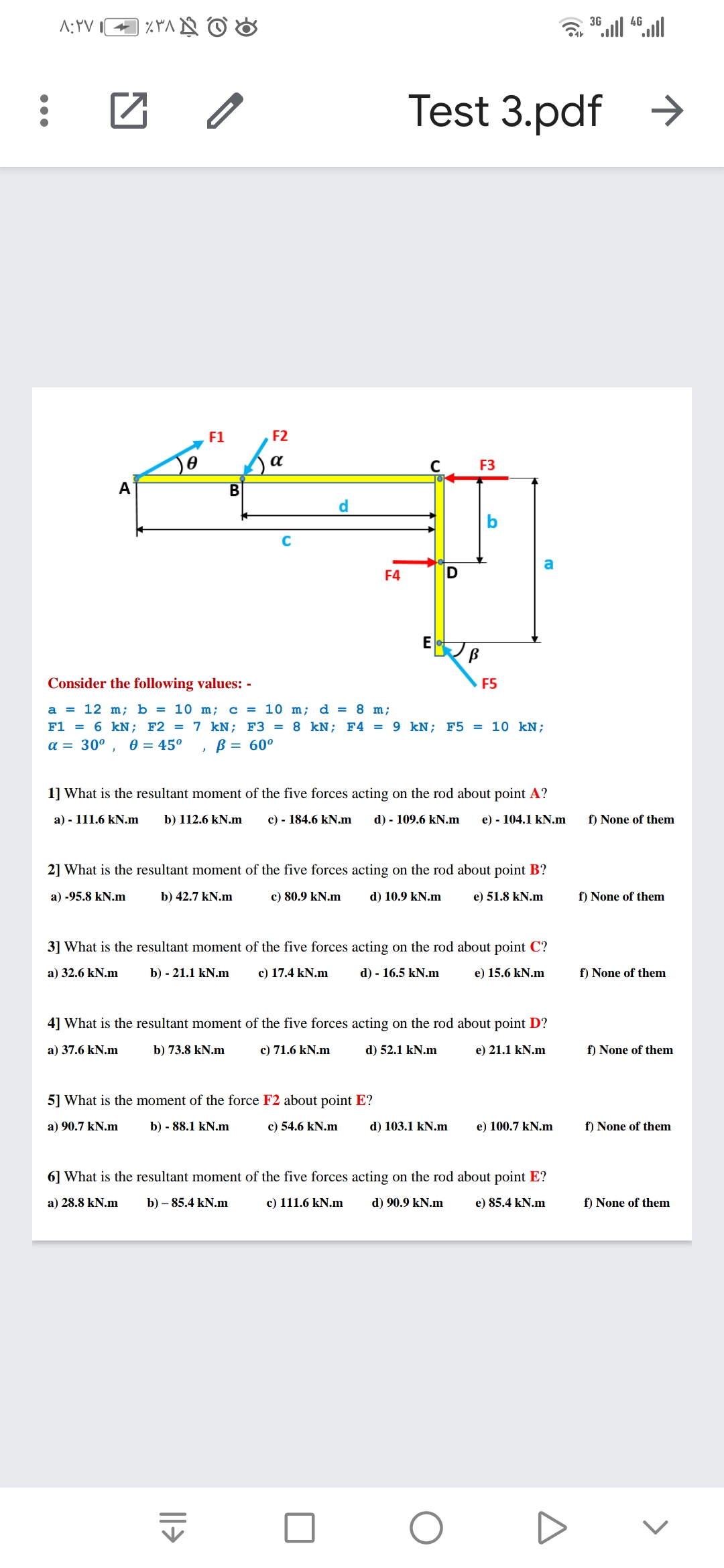 A:YV
36 ll 46.ll
Test 3.pdf
F1
F2
a
F3
A
d.
C
a
F4
E
Consider the following values: -
F5
a = 12 m; b = 10 m; c = 10 m; d = 8 m;
F1 = 6 kN; F2 = 7 kN; F3 = 8 kN; F4 = 9 kN; F5 = 10 kN;
a = 30°
0 = 45°
B = 60°
1] What is the resultant moment of the five forces acting on the rod about point A?
a) - 111.6 kN.m
b) 112.6 kN.m
c) - 184.6 kN.m
d) - 109.6 kN.m
e) - 104.1 kN.m
f) None of them
2] What is the resultant moment of the five forces acting on the rod about point B?
a) -95.8 kN.m
b) 42.7 kN.m
c) 80.9 kN.m
d) 10.9 kN.m
e) 51.8 kN.m
f) None of them
3] What is the resultant moment of the five forces acting on the rod about point C?
a) 32.6 kN.m
b) - 21.1 kN.m
c) 17.4 kN.m
d) - 16.5 kN.m
e) 15.6 kN.m
f) None of them
4] What is the resultant moment of the five forces acting on the rod about point D?
a) 37.6 kN.m
b) 73.8 kN.m
c) 71.6 kN.m
d) 52.1 kN.m
e) 21.1 kN.m
f) None of them
5] What is the moment of the force F2 about point E?
a) 90.7 kN.m
b) - 88.1 kN.m
c) 54.6 kN.m
d) 103.1 kN.m
e) 100.7 kN.m
f) None of them
6] What is the resultant moment of the five forces acting on the rod about point E?
a) 28.8 kN.m
b) – 85.4 kN.m
c) 111.6 kN.m
d) 90.9 kN.m
e) 85.4 kN.m
f) None of them
||>
