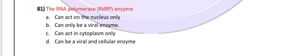 81) The RNA polymerase (RDRP) enzyme
a. Can act on the nucleus only
b. Can only be a viral enzyme.
c. Can act in cytoplasm only
d. Can be a viral and cellular enzyme
