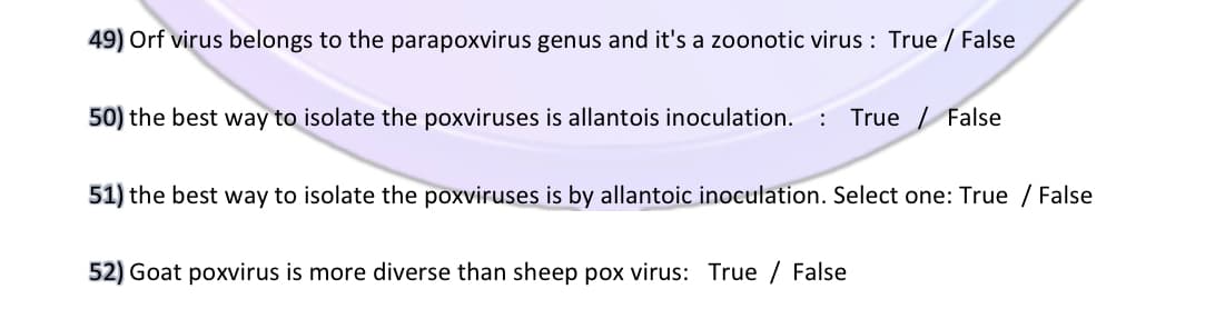 49) Orf virus belongs to the parapoxvirus genus and it's a zoonotic virus : True / False
50) the best way to isolate the poxviruses is allantois inoculation.
: True / False
51) the best way to isolate the poxviruses is by allantoic inoculation. Select one: True / False
52) Goat poxvirus is more diverse than sheep pox virus: True / False
