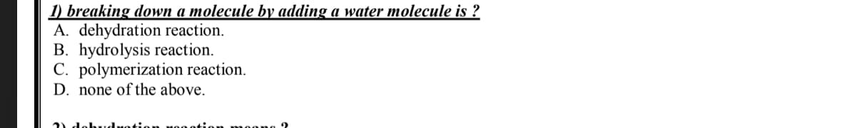 1) breaking down a molecule by adding a water molecule is ?
A. dehydration reaction.
B. hydrolysis reaction.
C. polymerization reaction.
D. none of the above.
) dobud
