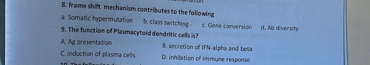 8. frame shift mechanism contributes to the following
a. Somatic hypermutation b. class switching - c. Gene conversion
9. The function of Plasmacytoid dendritic cells is?
A. Ag presentation
C. induction of plasma cells
10. The following
B. secretion of IFN-alpha and beta
D. inhibition of immune response
d. Ab diversity