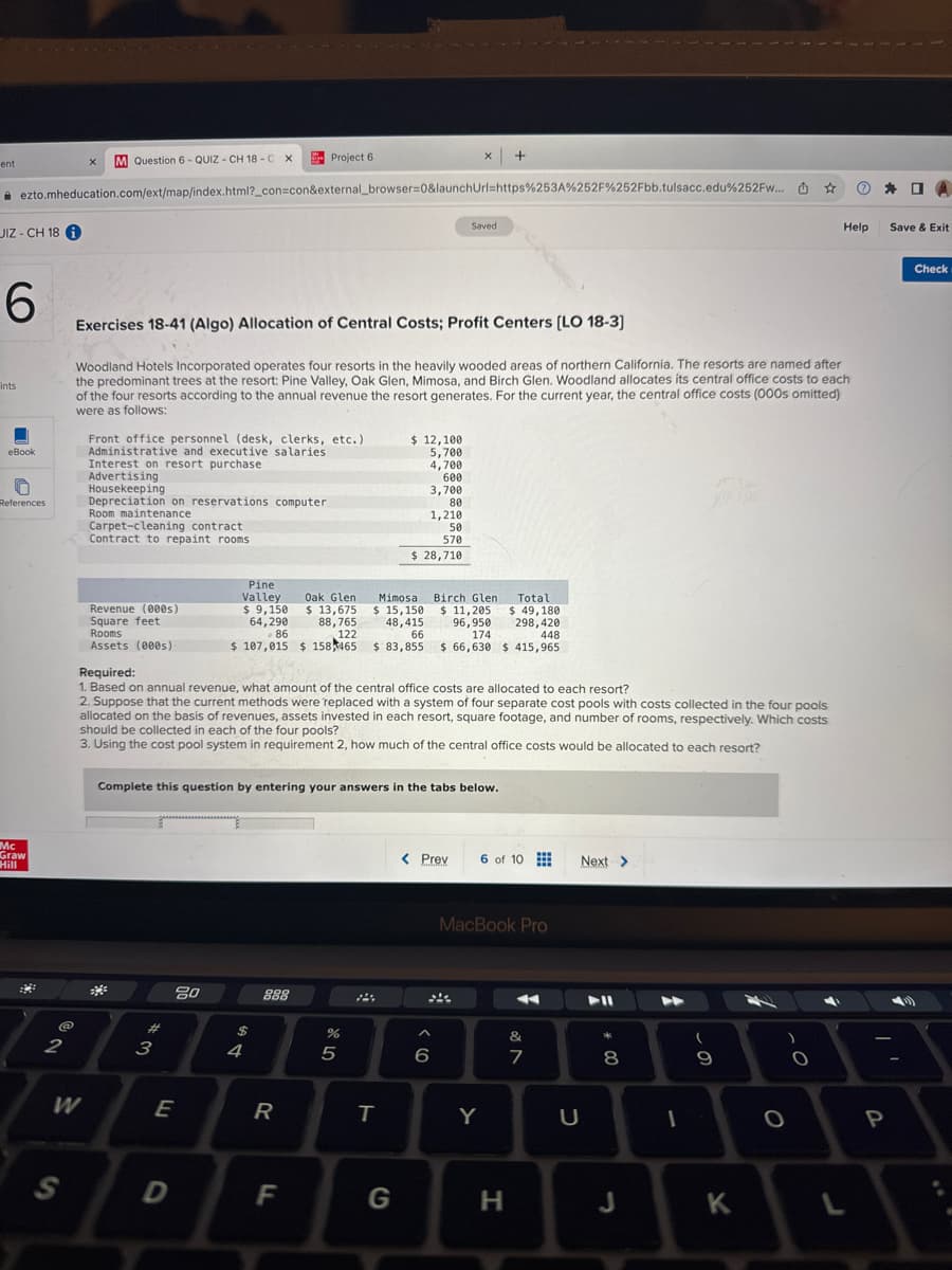 ent
Question 6 QUIZ CH 18-C X
Project 6
x +
ezto.mheducation.com/ext/map/index.html?_con=con&external_browser=0&launchUrl=https%253A%252F%252Fbb.tulsacc.edu%252Fw...
JIZ-CH 18
Saved
CO
6
Fints
eBook
References
Exercises 18-41 (Algo) Allocation of Central Costs; Profit Centers [LO 18-3]
Woodland Hotels Incorporated operates four resorts in the heavily wooded areas of northern California. The resorts are named after
the predominant trees at the resort: Pine Valley, Oak Glen, Mimosa, and Birch Glen. Woodland allocates its central office costs to each
of the four resorts according to the annual revenue the resort generates. For the current year, the central office costs (000s omitted)
were as follows:
Front office personnel (desk, clerks, etc.)
Administrative and executive salaries
Interest on resort purchase
Advertising
Housekeeping
Depreciation on reservations computer
Room maintenance
Carpet-cleaning contract
Contract to repaint rooms
$ 12,100
5,700
4,700
600
3,700
80
1,210
50
570
Mc
Graw
Hill
2
NO
S
W
इ
$ 28,710
Birch Glen
$ 11,205
96,950
174
Pine
Valley
Oak Glen
Revenue (000s)
$ 9,150
Square feet
Rooms
64,290
86
$ 13,675
88,765
122
Mimosa
$ 15,150
48,415
66
Assets (000s)
Required:
$ 83,855
$ 66,630
$ 107,015 $ 158465
Total
$ 49,180
298,420
448
$415,965
1. Based on annual revenue, what amount of the central office costs are allocated to each resort?
2. Suppose that the current methods were replaced with a system of four separate cost pools with costs collected in the four pools
allocated on the basis of revenues, assets invested in each resort, square footage, and number of rooms, respectively. Which costs
should be collected in each of the four pools?
3. Using the cost pool system in requirement 2, how much of the central office costs would be allocated to each resort?
Complete this question by entering your answers in the tabs below.
#3
80
$
174
5
888
55
< Prev
6 of 10
Next >
6
9>
MacBook Pro
27
&
E
R
T
Y
U
* 00
8
0
69
0
D
F
G
H
J
K
L
P
口
Help
Save & Exit
Check