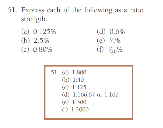 51. Express each of the following as a ratio
strength:
(a) 0.125%
(b) 2.5%
(c) 0.80%
(d) 0.6%
(e) 13%
(f) 120%
51. (a) 1:800
(b) 1:40
(c) 1:125
(d) 1:166.67 or 1:167
(e) 1:300
(f) 1:2000