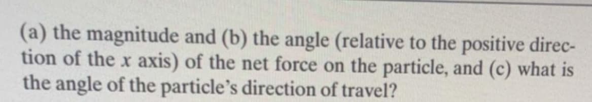 (a) the magnitude and (b) the angle (relative to the positive direc-
tion of the x axis) of the net force on the particle, and (c) what is
the angle of the particle's direction of travel?