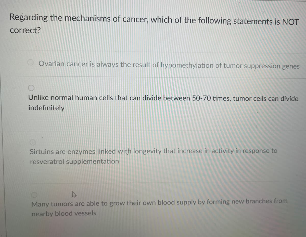 Regarding the mechanisms of cancer, which of the following statements is NOT
correct?
Ovarian cancer is always the result of hypomethylation of tumor suppression genes
Unlike normal human cells that can divide between 50-70 times, tumor cells can divide
indefinitely
Sirtuins are enzymes linked with longevity that increase in activity in response to
resveratrol supplementation
Many tumors are able to grow their own blood supply by forming new branches from
nearby blood vessels