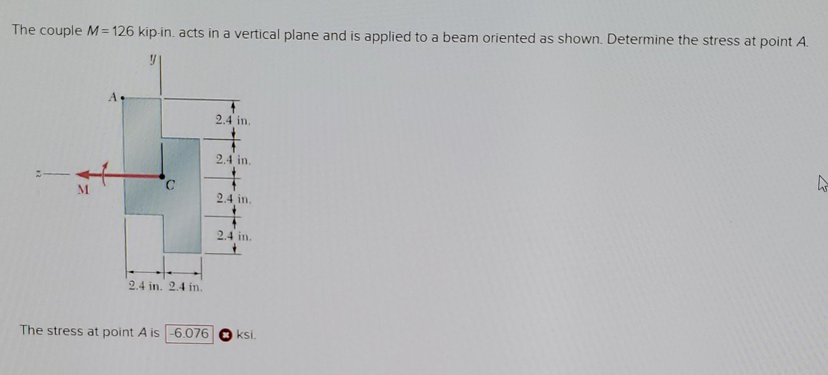 The couple M = 126 kip-in. acts in a vertical plane and is applied to a beam oriented as shown. Determine the stress at point A.
M
O
2.4 in. 2.4 in.
The stress at point A is -6.076
2.4 in.
2.4 in.
2.4 in.
2.4 in.
+
ksi.
123