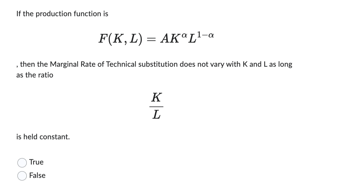 If the production function is
AKaL¹-a
then the Marginal Rate of Technical substitution does not vary with K and L as long
as the ratio
2
is held constant.
F(K, L) =
=
True
False
K
L