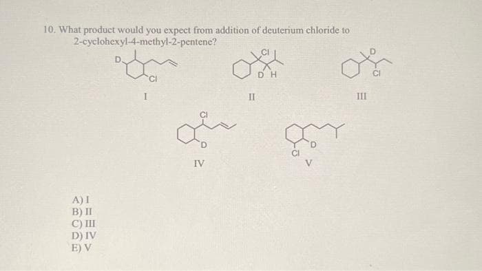 10. What product would you expect from addition of deuterium chloride to
2-cyclohexyl-4-methyl-2-pentene?
A) I
B) II
C) III
D) IV
E) V
38
IV
II
DH
V
III