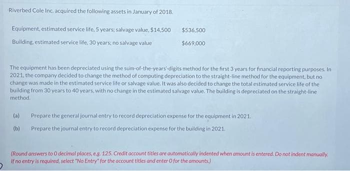 Riverbed Cole Inc. acquired the following assets in January of 2018.
Equipment, estimated service life, 5 years; salvage value, $14,500
Building, estimated service life, 30 years; no salvage value
$536,500
$669,000
The equipment has been depreciated using the sum-of-the-years digits method for the first 3 years for financial reporting purposes. In
2021, the company decided to change the method of computing depreciation to the straight-line method for the equipment, but no
change was made in the estimated service life or salvage value. It was also decided to change the total estimated service life of the
building from 30 years to 40 years, with no change in the estimated salvage value. The building is depreciated on the straight-line
method.
(a) Prepare the general journal entry to record depreciation expense for the equipment in 2021.
(b) Prepare the journal entry to record depreciation expense for the building in 2021.
(Round answers to O decimal places, e.g. 125. Credit account titles are automatically indented when amount is entered. Do not indent manually.
If no entry is required, select "No Entry" for the account titles and enter 0 for the amounts.)