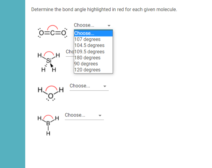Determine the bond angle highlighted in red for each given molecule.
Choose..
o=c=o Choose.
107 degrees
104.5 degrees
Cho109.5 degrees
180 degrees
90 degrees
120 degrees
H.
нн
Choose..
H.
Choose...
H.
H
