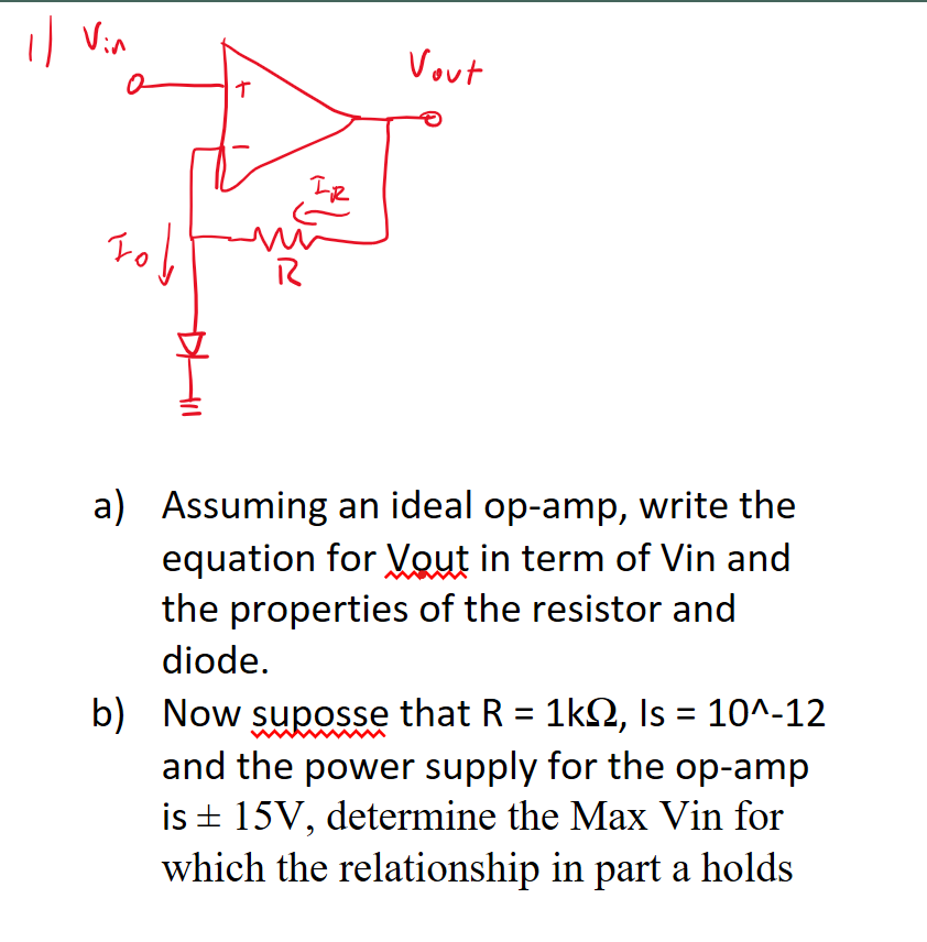 || Vin
o
тов
T
R
IR
Vout
a) Assuming an ideal op-amp, write the
equation for Vout in term of Vin and
the properties of the resistor and
diode.
b) Now suposse that R = 1kQ, Is = 10^-12
and the power supply for the op-amp
is ± 15V, determine the Max Vin for
which the relationship in part a holds