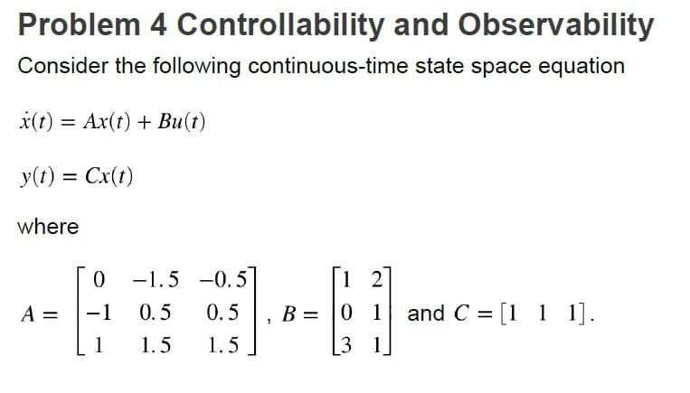 Problem 4 Controllability and Observability
Consider the following continuous-time state space equation
x(t) = Ax(t) + Bu(t)
y(t) = Cx(t)
where
A =
0
-1 0.5
1
1.5
-1.5 -0.5
0.5
1.5
3
B =
[12]
01
3 1
and C = [1 1 1].