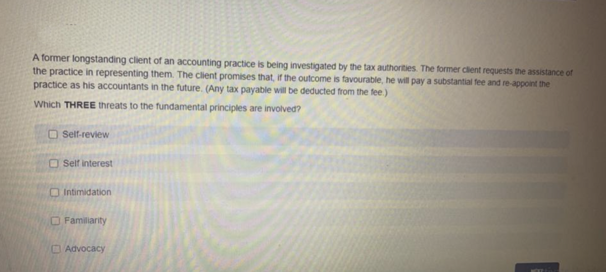 A former longstanding client of an accounting practice is being investigated by the tax authorities. The former client requests the assistance of
the practice in representing them. The client promises that, if the outcome is favourable, he will pay a substantial fee and re-appoint the
practice as his accountants in the future. (Any tax payable will be deducted from the fee.)
Which THREE threats to the fundamental principles are involved?
OSelf-review
OSelf interest
O Intimidation
OFamiliarity
Advocacy
