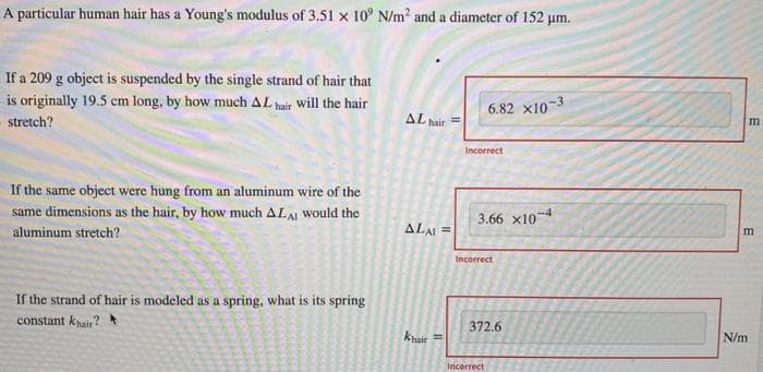 A particular human hair has a Young's modulus of 3.51 x 10° N/m² and a diameter of 152 µm.
If a 209 g object is suspended by the single strand of hair that
is originally 19.5 cm long, by how much AL hair will the hair
stretch?
If the same object were hung from an aluminum wire of the
same dimensions as the hair, by how much ALAI would the
aluminum stretch?
If the strand of hair is modeled as a spring, what is its spring
constant khair?
AL hair
ALAI =
Khair
11
6.82 x10-3
Incorrect
3.66 X10-4
Incorrect
372.6
Incorrect
m
m
N/m