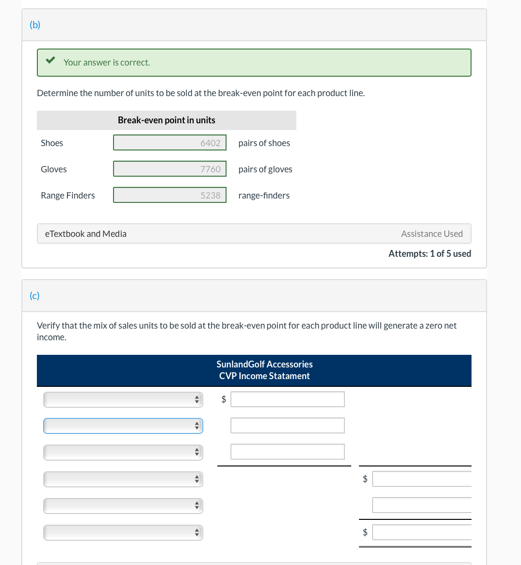 (b)
Your answer is correct.
Determine the number of units to be sold at the break-even point for each product line.
Shoes
(c)
Gloves
Range Finders
Break-even point in units
eTextbook and Media
+
+
=
6402
▼
7760
5238
Verify that the mix of sales units to be sold at the break-even point for each product line will generate a zero net
income.
pairs of shoes
pairs of gloves
$
range-finders
SunlandGolf Accessories
CVP Income Statament
$
Assistance Used
Attempts: 1 of 5 used
$
