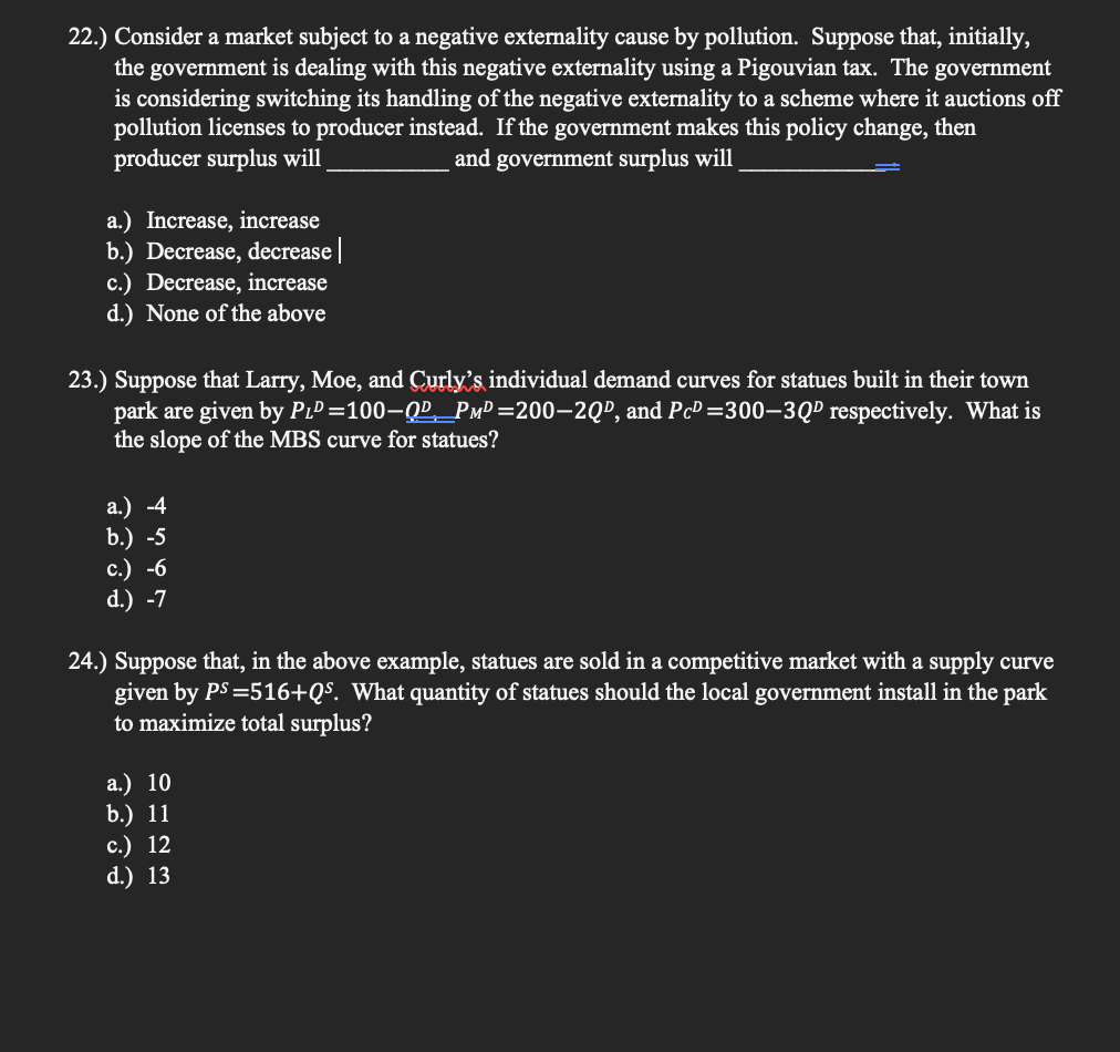 22.) Consider a market subject to a negative externality cause by pollution. Suppose that, initially,
the government is dealing with this negative externality using a Pigouvian tax. The government
is considering switching its handling of the negative externality to a scheme where it auctions off
pollution licenses to producer instead. If the government makes this policy change, then
producer surplus will
and government surplus will
a.) Increase, increase
b.) Decrease, decrease||
c.) Decrease, increase
d.) None of the above
23.) Suppose that Larry, Moe, and Curly's individual demand curves for statues built in their town
park are given by PıP =100–QP,_PmP =200–2QP, and PcP =300–3QP respectively. What is
the slope of the MBS curve for statues?
а.) 4
b.) -5
с.) -6
d.) -7
24.) Suppose that, in the above example, statues are sold in a competitive market with a supply curve
given by PS =516+Q$. What quantity of statues should the local government install in the park
to maximize total surplus?
a.) 10
b.) 11
с.) 12
d.) 13
