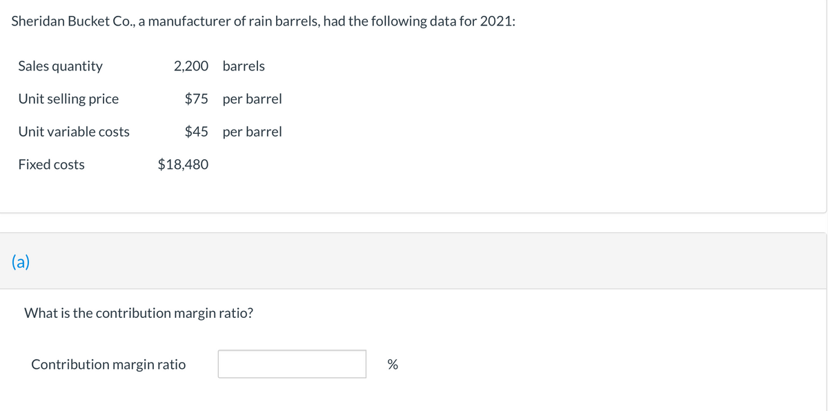 Sheridan Bucket Co., a manufacturer of rain barrels, had the following data for 2021:
Sales quantity
Unit selling price
Unit variable costs
Fixed costs
(a)
2,200 barrels
$75 per barrel
$45
per barrel
$18,480
What is the contribution margin ratio?
Contribution margin ratio
%