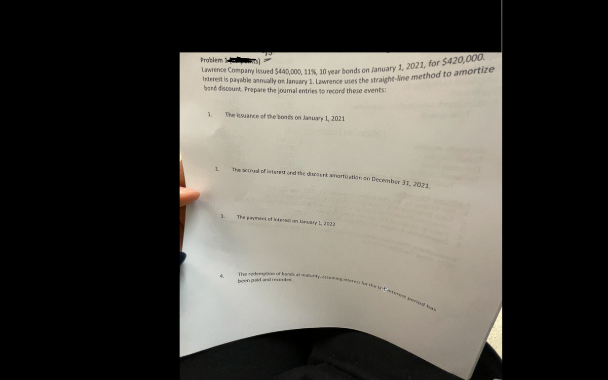 The redemption of bonds at maturity, assuming interest for the latinterest period has
Problem 1
bond discount. Prepare the journal entries to record these events:
The issuance of the bonds on January 1, 2021
2.
The accrual of interest and the discount amortization on December 31, 2021.
3.
The payment of interest on January 1, 2022
4.
been paid and recorded.
