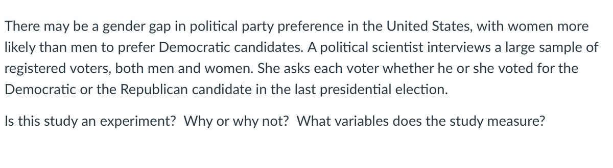 There may be a gender gap in political party preference in the United States, with women more
likely than men to prefer Democratic candidates. A political scientist interviews a large sample of
registered voters, both men and women. She asks each voter whether he or she voted for the
Democratic or the Republican candidate in the last presidential election.
Is this study an experiment? Why or why not? What variables does the study measure?
