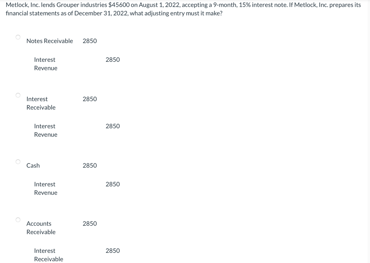 Metlock, Inc. lends Grouper industries $45600 on August 1, 2022, accepting a 9-month, 15% interest note. If Metlock, Inc. prepares its
financial statements as of December 31, 2022, what adjusting entry must it make?
Notes Receivable
2850
Interest
2850
Revenue
Interest
2850
Receivable
Interest
2850
Revenue
Cash
2850
Interest
2850
Revenue
Accounts
2850
Receivable
Interest
2850
Receivable
