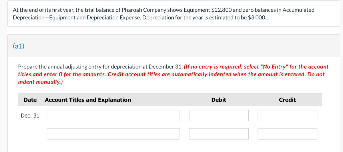 At the end of its fırst year, the trial balance of Pharoah Company shows Equipment $22,800 and zero balances in Accumulated
Depreciation-Equipment and Depreciation Expense. Depreciation for the year is estimated to be $3,000.
(a1)
Prepare the annual adjusting entry for depreciation at December 31. (If no entry is required, select "No Entry" for the account
titles and enter 0 for the amounts. Credit account titles are automatically indented when the amount is entered. Do not
indent manually.)
Date
Account Titles and Explanation
Debit
Credit
Dec. 31
