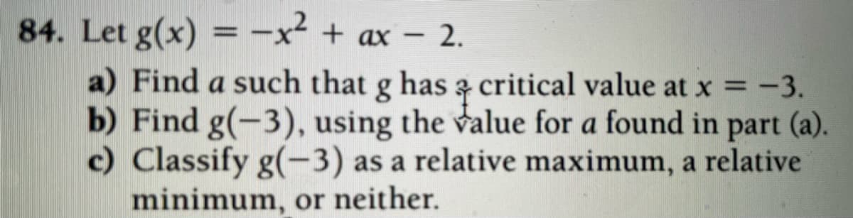 84. Let g(x) =-x² + ax – 2.
%3D
a) Find a such that g has z critical value at x = -3.
b) Find g(-3), using the value for a found in part (a).
c) Classify g(-3) as a relative maximum, a relative
minimum, or neither.
