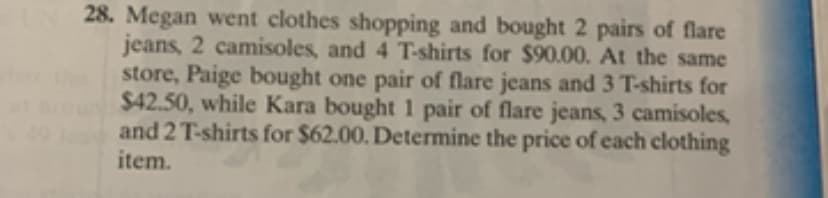 28. Megan went clothes shopping and bought 2 pairs of flare
jeans, 2 camisoles, and 4 T-shirts for $90.00. At the same
store, Paige bought one pair of flare jeans and 3 T-shirts for
$42.50, while Kara bought 1 pair of flare jeans, 3 camisoles,
and 2 T-shirts for $62.00. Determine the price of each clothing
item.