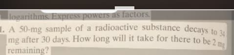 logarithms. Express powers as factors.
1. A 50-mg sample of a radioactive substance decays to 34
mg after 30 days. How long will it take for there to be 2 mg
remaining?