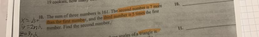 19 cookies, ho
10. The sum of three numbers is 161. The second number is 7 more
X=15+
than the first number, and the third number is 5 times the first
9=2nd number. Find the second number.
Z=3rd
angles of a triangle is
10.
11.