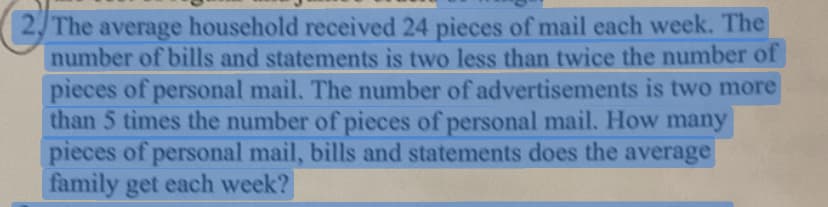 The average household received 24 pieces of mail each week. The
number of bills and statements is two less than twice the number of
pieces of personal mail. The number of advertisements is two more
than 5 times the number of pieces of personal mail. How many
pieces of personal mail, bills and statements does the average
family get each week?