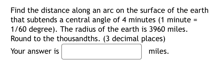 Find the distance along an arc on the surface of the earth
that subtends a central angle of 4 minutes (1 minute =
1/60 degree). The radius of the earth is 3960 miles.
Round to the thousandths. (3 decimal places)
Your answer is
miles.