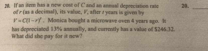 20. If an item has a new cost of C and an annual depreciation rate
of r (as a decimal), its value, V, after years is given by
V=C(1-r). Monica bought a microwave oven 4 years ago. It
has depreciated 13% annually, and currently has a value of $246.32.
What did she pay for it new?
20.