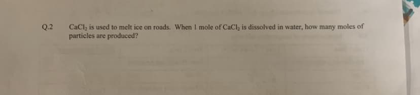 Q.2
CaCl₂ is used to melt ice on roads. When I mole of CaCl₂ is dissolved in water, how many moles of
particles are produced?