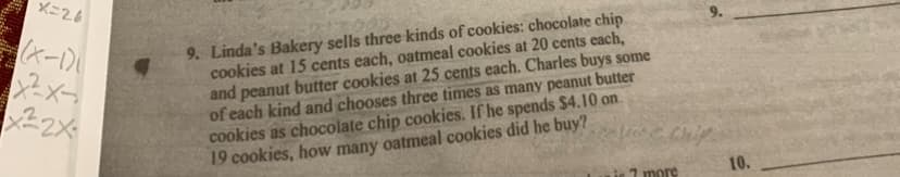 x=26
(x-1)
X²X-
x²2x
9. Linda's Bakery sells three kinds of cookies: chocolate chip
cookies at 15 cents each, oatmeal cookies at 20 cents each,
and peanut butter cookies at 25 cents each. Charles buys some
of each kind and chooses three times as many peanut butter
cookies as chocolate chip cookies. If he spends $4.10 on
19 cookies, how many oatmeal cookies did he buy?
7 more
10.