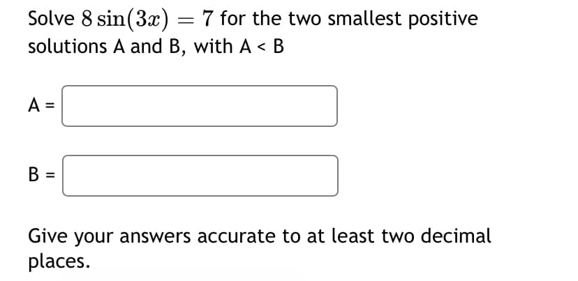 Solve 8 sin(3x) = 7 for the two smallest positive
solutions A and B, with A < B
A =
B =
Give your answers accurate to at least two decimal
places.