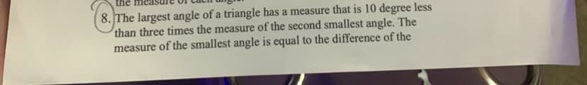 the
8. The largest angle of a triangle has a measure that is 10 degree less
than three times the measure of the second smallest angle. The
measure of the smallest angle is equal to the difference of the