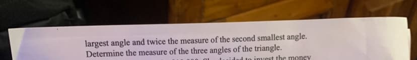 largest angle and twice the measure of the second smallest angle.
Determine the measure of the three angles of the triangle.
idad to invest the money