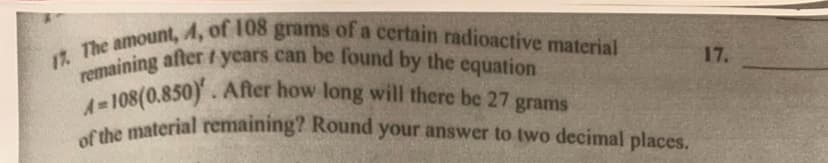 17. The amount, A, of 108 grams of a certain radioactive material
remaining after years can be found by the equation
4-108(0.850). After how long will there be 27 grams
of the material remaining? Round your answer to two decimal places.
17.