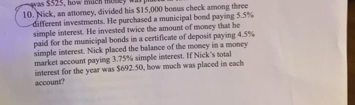 was $525, how much
10. Nick, an attorney, divided his $15,000 bonus check among three
different investments. He purchased a municipal bond paying 5.5%
simple interest. He invested twice the amount of money that he
paid for the municipal bonds in a certificate of deposit paying 4.5%
simple interest. Nick placed the balance of the money in a money
market account paying 3.75% simple interest. If Nick's total
interest for the year was $692.50, how much was placed in each
account?