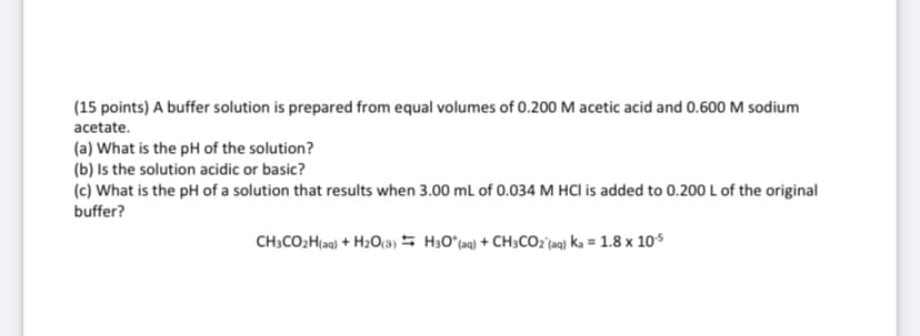 (15 points) A buffer solution is prepared from equal volumes of 0.200 M acetic acid and 0.600 M sodium
acetate.
(a) What is the pH of the solution?
(b) Is the solution acidic or basic?
(c) What is the pH of a solution that results when 3.00 mL of 0.034 M HCI is added to 0.200 L of the original
buffer?
CH3CO2H(aq) + H2O(3) H30° (aq) + CH3CO2 (aq) ka = 1.8 x 10-5