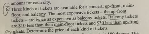 amount for each city.
6 Three kinds of tickets are available for a concert: up-front, main-
floor, and balcony. The most expensive tickets - the up-front
tickets - are twice as expensive as balcony tickets. Balcony tickets
are $10 less than than main-floor tickets and $30 less than up-front
tickets. Determine the price of each kind of tickets.
in 180 degree The