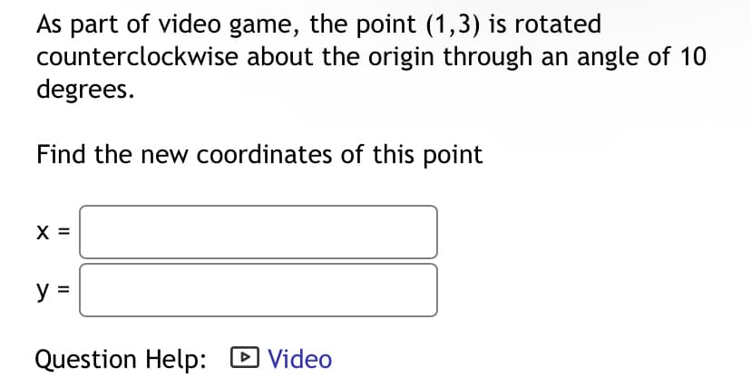 As part of video game, the point (1,3) is rotated
counterclockwise about the origin through an angle of 10
degrees.
Find the new coordinates of this point
y =
Question Help: ☑ Video