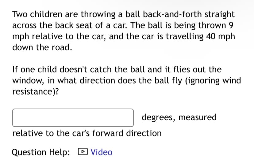 Two children are throwing a ball back-and-forth straight
across the back seat of a car. The ball is being thrown 9
mph relative to the car, and the car is travelling 40 mph
down the road.
If one child doesn't catch the ball and it flies out the
window, in what direction does the ball fly (ignoring wind
resistance)?
degrees, measured
relative to the car's forward direction
Question Help: ☑ Video