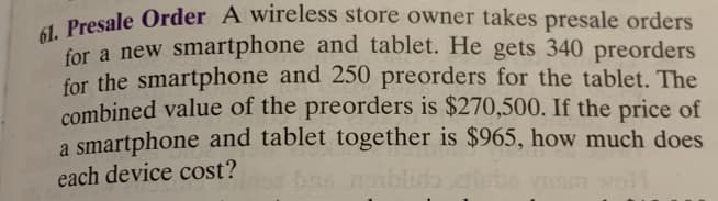 61. Presale Order A wireless store owner takes presale orders
for a new smartphone and tablet. He gets 340 preorders
for the smartphone and 250 preorders for the tablet. The
combined value of the preorders is $270,500. If the price of
a smartphone and tablet together is $965, how much does
each device cost?