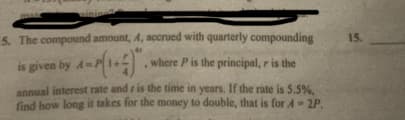 sinine
5. The compound amount, 4, accrued with quarterly compounding
where P is the principal, r is the
is given by
annual interest rate and r is the time in years. If the rate is 5.5%,
find how long it takes for the money to double, that is for A-2P.
15.