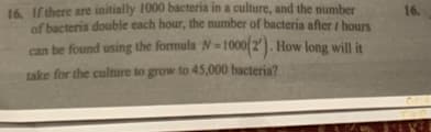 16. If there are initially 1000 bacteria in a culture, and the number
of bacteria double each hour, the number of bacteria after / hours
can be found using the formula N-1000(2). How long will it
take for the culture to grow to 45,000 bacteria?
16.
