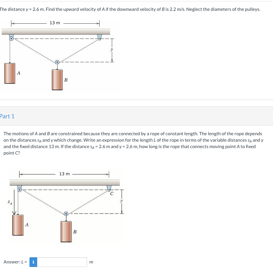 The distance y = 2.6 m. Find the upward velocity of A if the downward velocity of B is 2.2 m/s. Neglect the diameters of the pulleys.
Part 1
A
برک
The motions of A and B are constrained because they are connected by a rope of constant length. The length of the rope depends
on the distances SA and y which change. Write an expression for the length L of the rope in terms of the variable distances SA and y
and the fixed distance 13 m. If the distance SA = 2.6 m and y = 2.6 m, how long is the rope that connects moving point A to fixed
point C?
A
13 m
Answer: L = i
B
13 m
B
m
C